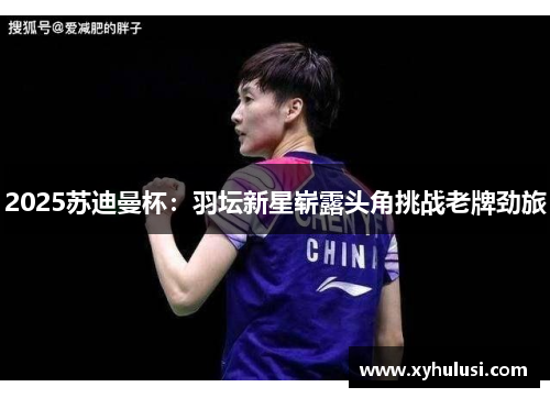 2025苏迪曼杯：羽坛新星崭露头角挑战老牌劲旅
