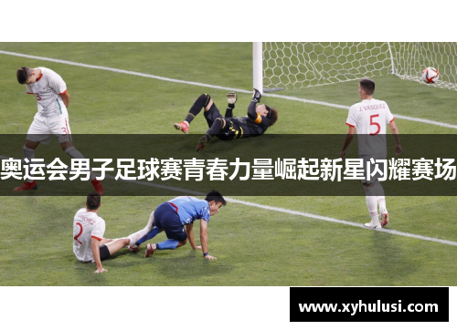 奥运会男子足球赛青春力量崛起新星闪耀赛场