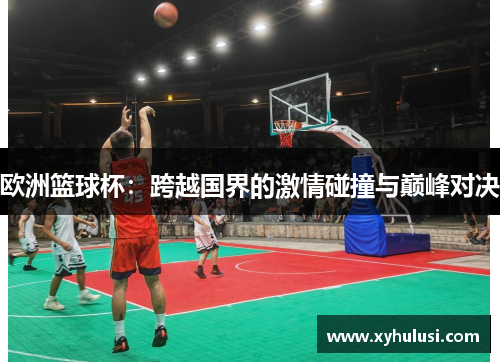 欧洲篮球杯：跨越国界的激情碰撞与巅峰对决