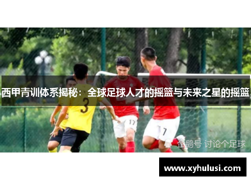 西甲青训体系揭秘：全球足球人才的摇篮与未来之星的摇篮