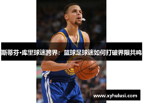 斯蒂芬·库里球迷跨界：篮球足球迷如何打破界限共鸣