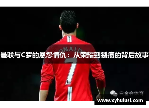 曼联与C罗的恩怨情仇：从荣耀到裂痕的背后故事