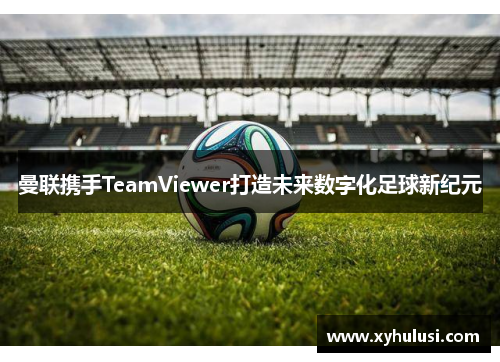 曼联携手TeamViewer打造未来数字化足球新纪元